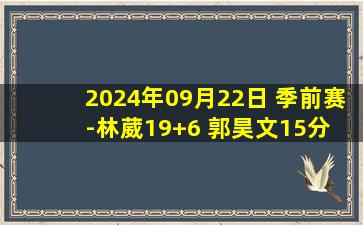 2024年09月22日 季前赛-林葳19+6 郭昊文15分 亨特32分 同曦送四川三连败